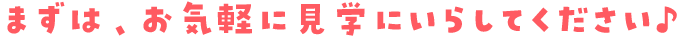 まずは、お気軽に見学にいらしてください♪